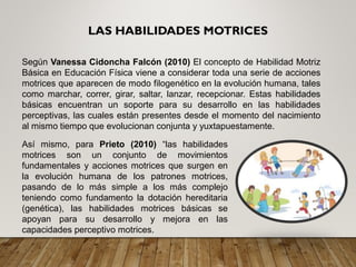 LAS HABILIDADES MOTRICES
Según Vanessa Cidoncha Falcón (2010) El concepto de Habilidad Motriz
Básica en Educación Física viene a considerar toda una serie de acciones
motrices que aparecen de modo filogenético en la evolución humana, tales
como marchar, correr, girar, saltar, lanzar, recepcionar. Estas habilidades
básicas encuentran un soporte para su desarrollo en las habilidades
perceptivas, las cuales están presentes desde el momento del nacimiento
al mismo tiempo que evolucionan conjunta y yuxtapuestamente.
Así mismo, para Prieto (2010) “las habilidades
motrices son un conjunto de movimientos
fundamentales y acciones motrices que surgen en
la evolución humana de los patrones motrices,
pasando de lo más simple a los más complejo
teniendo como fundamento la dotación hereditaria
(genética), las habilidades motrices básicas se
apoyan para su desarrollo y mejora en las
capacidades perceptivo motrices.
 