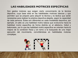 LAS HABILIDADES MOTRICES ESPECÍFICAS
Son gestos motores que exigen cierto conocimiento de la técnica
deportiva, cuya base está en las habilidades motrices básicas y que
permiten que se prepare para adquirir la técnica y la táctica que serán
necesarias para realizar la práctica deportiva elegida, según la capacidad
de cada persona. Éstas son diferentes en cada modalidad deportiva, por
ejemplo, el salto es una habilidad motriz básica que evoluciona hacia la
habilidad motriz específica de forma distinta en el atletismo, futbol y
baloncesto, por lo que las habilidad motriz específica se orientan hacia la
mejora de la condición física y en torno a la búsqueda de una mejor
ejecución del movimiento, convirtiéndose en habilidades motoras
complejas.
 