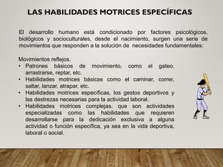 El desarrollo humano está condicionado por factores psicológicos,
biológicos y socioculturales, desde el nacimiento, surgen una serie de
movimientos que responden a la solución de necesidades fundamentales:
LAS HABILIDADES MOTRICES ESPECÍFICAS
Movimientos reflejos.
• Patrones básicos de movimiento, como el gateo,
arrastrarse, reptar, etc.
• Habilidades motrices básicas como el caminar, correr,
saltar, lanzar, atrapar, etc.
• Habilidades motrices específicas, los gestos deportivos y
las destrezas necesarias para la actividad laboral.
• Habilidades motrices complejas, que son actividades
especializadas como las habilidades que requieren
desarrollarse para la dedicación exclusiva a alguna
actividad o función específica, ya sea en la vida deportiva,
laboral o social.
 