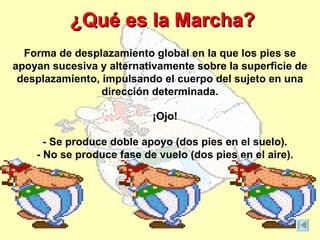 ¿Qué es la Marcha?
  Forma de desplazamiento global en la que los pies se
apoyan sucesiva y alternativamente sobre la superficie de
 desplazamiento, impulsando el cuerpo del sujeto en una
                 dirección determinada.

                           ¡Ojo!

      - Se produce doble apoyo (dos pies en el suelo).
    - No se produce fase de vuelo (dos pies en el aire).
 