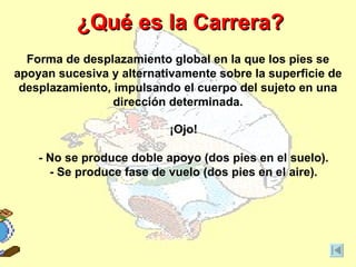 ¿Qué es la Carrera?
  Forma de desplazamiento global en la que los pies se
apoyan sucesiva y alternativamente sobre la superficie de
 desplazamiento, impulsando el cuerpo del sujeto en una
                 dirección determinada.

                           ¡Ojo!

    - No se produce doble apoyo (dos pies en el suelo).
      - Se produce fase de vuelo (dos pies en el aire).
 