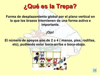 ¿Qué es la Trepa?
Forma de desplazamiento global por el plano vertical en
  la que los brazos intervienen de una forma activa e
                      importante.

                          ¡Ojo!

El número de apoyos son de 2 a 4 ( manos, pies, rodillas,
     etc), pudiendo estar boca-arriba o boca-abajo.
 