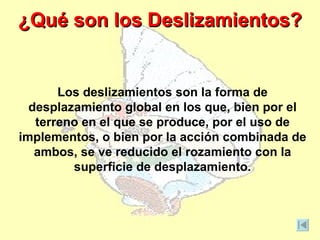 ¿Qué son los Deslizamientos?


       Los deslizamientos son la forma de
  desplazamiento global en los que, bien por el
   terreno en el que se produce, por el uso de
implementos, o bien por la acción combinada de
   ambos, se ve reducido el rozamiento con la
         superficie de desplazamiento.
 