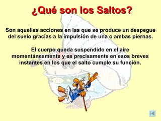 ¿Qué son los Saltos?
Son aquellas acciones en las que se produce un despegue
 del suelo gracias a la impulsión de una o ambas piernas.

         El cuerpo queda suspendido en el aire
  momentáneamente y es precisamente en esos breves
    instantes en los que el salto cumple su función.
 