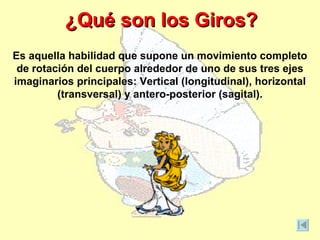¿Qué son los Giros?
Es aquella habilidad que supone un movimiento completo
 de rotación del cuerpo alrededor de uno de sus tres ejes
imaginarios principales: Vertical (longitudinal), horizontal
         (transversal) y antero-posterior (sagital).
 