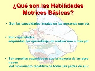 ¿Qué son las Habilidades
        Motrices Básicas?
• Son las capacidades innatas en las personas que ayudan



• Son capacidades
  adquiridas por aprendizaje, de realizar uno o más patrone




• Son aquellas capacidades que la mayoría de las personas
  traves
   del movimiento repetitivo de todas las partes de su cuerp
 