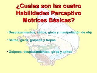 ¿Cuales son las cuatro
      Habilidades Perceptivo
        Motrices Básicas?
• Desplazamientos, saltos, giros y manipulación de objetos

• Saltos, giros, golpeos y trepas


• Golpeos, desplazamientos, giros y saltos
 