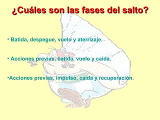 ¿Cuáles son las fases del salto?


• Batida, despegue, vuelo y aterrizaje.


• Acciones previas, batida, vuelo y caída.


•Acciones previas, impulso, caída y recuperación.
 