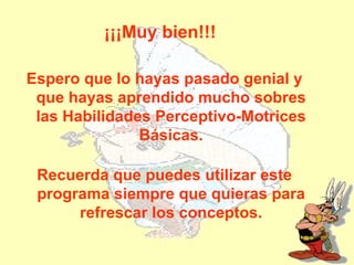 ¡¡¡Muy bien!!!

Espero que lo hayas pasado genial y
 que hayas aprendido mucho sobres
 las Habilidades Perceptivo-Motrices
               Básicas.

 Recuerda que puedes utilizar este
 programa siempre que quieras para
      refrescar los conceptos.
 