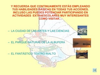 Y RECUERDA QUE CONTINUAMENTE ESTÁS EMPLEANDO
  TUS HABILIDADES BÁSICAS EN TODAS TUS ACCIONES.
  INCLUSO LAS PUEDES POTENCIAR PARTICIPANDO EN
  ACTIVIDADES EXTRAESCOLARES MUY INTERESANTES
                  COMO VISITAR…



– LA CIUDAD DE LAS ARTES Y LAS CIENCIAS



– EL PARQUE NATURAL DE LA ALBUFERA



– EL FANTÁSTICO TEATRO RIALTO
 