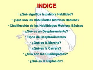 INDICE
      • ¿Qué significa la palabra Habilidad?
  • ¿Qué son las Habilidades Motrices Básicas?
• Clasificación de las Habilidades Motrices Básicas
          • ¿Qué es un Desplazamiento?
           • Tipos de Desplazamientos
              • ¿Qué es la Marcha?
              • ¿Qué es la Carrera?
          • ¿Qué son las Cuadrupedias?

             • ¿Qué es la Reptación?
 