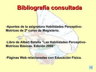 Bibliografía consultada


-Apuntes de la asignatura Habilidades Perceptivo-
Motrices de 2º curso de Magisterio.


-Libro de Albert Batalla “Las Habilidades Perceptivo-
Motrices Básicas. Edición 2000”


-Páginas Web relacionadas con Educación Física.
 