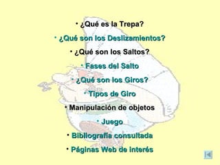 • ¿Qué es la Trepa?
• ¿Qué son los Deslizamientos?
    • ¿Qué son los Saltos?
       • Fases del Salto
    • ¿Qué son los Giros?
       • Tipos de Giro
  • Manipulación de objetos
           • Juego
   • Bibliografía consultada
   • Páginas Web de interés
 