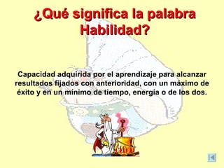 ¿Qué significa la palabra
           Habilidad?


 Capacidad adquirida por el aprendizaje para alcanzar
resultados fijados con anterioridad, con un máximo de
 éxito y en un mínimo de tiempo, energía o de los dos.
 