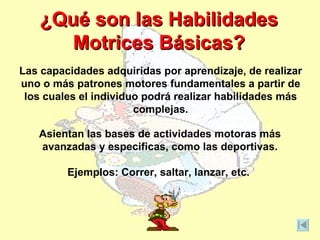 ¿Qué son las Habilidades
       Motrices Básicas?
Las capacidades adquiridas por aprendizaje, de realizar
uno o más patrones motores fundamentales a partir de
 los cuales el individuo podrá realizar habilidades más
                       complejas.

   Asientan las bases de actividades motoras más
   avanzadas y especificas, como las deportivas.

         Ejemplos: Correr, saltar, lanzar, etc.
 