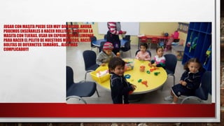 JUGAR CON MASITA PUEDE SER MUY DIVERTIDO, AHORA
PODEMOS ENSEÑARLES A HACER ROLLITOS, A CORTAR LA
MASITA CON TIJERAS, USAR UN EXPRIMIDOR DE LIMONES
PARA HACER EL PELITO DE NUESTROS MUÑECOS, HACER
BOLITAS DE DIFERNETES TAMAÑOS… ALGO MÁS
COMPLICADO!!!
 