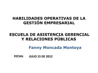 HABILIDADES OPERATIVAS DE LA
     GESTIÓN EMPRESARIAL


ESCUELA DE ASISTENCIA GERENCIAL
    Y RELACIONES PÙBLICAS

          Fanny Moncada Montoya

 FECHA:   JULIO 15 DE 2012


                                  1
 