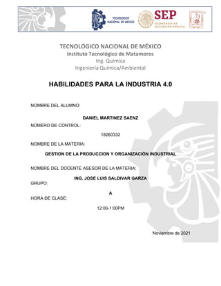 TECNOLÓGICO NACIONAL DE MÉXICO
Instituto Tecnológico de Matamoros
Ing. Química
Ingeniería Química/Ambiental
HABILIDADES PARA LA INDUSTRIA 4.0
NOMBRE DEL ALUMNO:
DANIEL MARTINEZ SAENZ
NÚMERO DE CONTROL:
18260332
NOMBRE DE LA MATERIA:
GESTION DE LA PRODUCCION Y ORGANIZACIÓN INDUSTRIAL
NOMBRE DEL DOCENTE ASESOR DE LA MATERIA:
ING. JOSE LUIS SALDIVAR GARZA
GRUPO:
A
HORA DE CLASE:
12:00-1:00PM
Noviembre de 2021
 