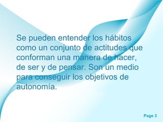 Se pueden entender los hábitos como un conjunto de actitudes que conforman una manera de hacer, de ser y de pensar. Son un medio para conseguir los objetivos de autonomía.