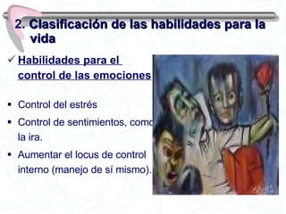 Habilidades para el  control de las emociones Control del estrés Control de sentimientos, como la ira. Aumentar el locus de control interno (manejo de sí mismo). 2.  Clasificación de las habilidades para la vida 