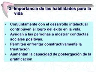 Conjuntamente con el desarrollo intelectual  contribuyen al logro del éxito en la vida. Ayudan a las personas a mostrar conductas sociales positivas. Permiten enfrentar constructivamente la  frustración Aumentan la capacidad de postergación de la  gratificación. 3.  Importancia de las habilidades para la vida 