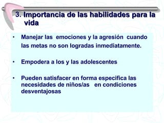 Manejar las  emociones y la agresión  cuando las metas no son logradas inmediatamente. Empodera a los y las adolescentes  Pueden satisfacer en forma especifica las necesidades de niños/as  en condiciones desventajosas 3.  Importancia de las habilidades para la vida 
