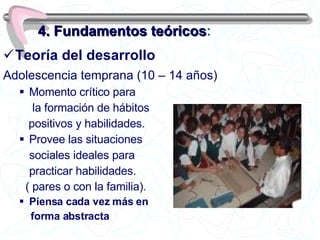Teoría del desarrollo  Adolescencia temprana (10 – 14 años)   Momento crítico para   la formación de hábitos positivos y habilidades.   Provee las situaciones sociales ideales para practicar habilidades. ( pares o con la familia) . Piensa cada vez más en forma abstracta 4. Fundamentos teóricos : 
