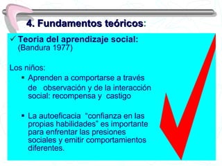 4. Fundamentos teóricos : Teoria del aprendizaje social:  (Bandura 1977)  Los niños: Aprenden a comportarse a través  de  observación y de la interacción social: recompensa y  castigo  La autoeficacia  “confianza en las propias habilidades” es importante para enfrentar las presiones sociales y emitir comportamientos diferentes.  