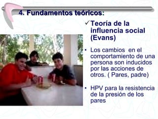 Teoría de la influencia social (Evans) Los cambios  en el comportamiento de una persona son inducidos por las acciones de otros. ( Pares, padre) HPV para la resistencia de la presión de los pares 4.  Fundamentos teóricos : 