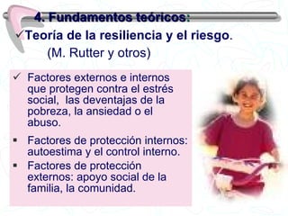 Factores externos e internos que protegen contra el estrés social,  las deventajas de la  pobreza, la ansiedad o el abuso. Factores de protección internos: autoestima y el control interno. Factores de protección externos: apoyo social de la familia, la comunidad. 4. Fundamentos teóricos : Teoría de la resiliencia y el riesgo .   (M. Rutter y otros) 