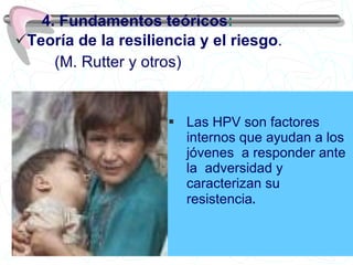 Las HPV son factores internos que ayudan a los jóvenes  a responder ante la  adversidad y caracterizan su  resistencia . 4. Fundamentos teóricos : Teoría de la resiliencia y el riesgo .   (M. Rutter y otros) 