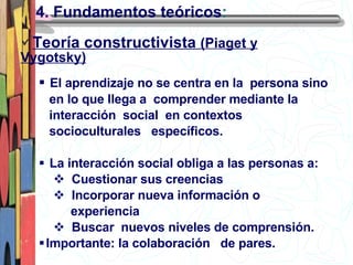 4. Fundamentos teóricos : El aprendizaje no se centra en la  persona sino  en lo que llega a  comprender mediante la  interacción  social  en contextos  socioculturales  específicos. La interacción social obliga a las personas a: Cuestionar sus creencias Incorporar nueva información o  experiencia Buscar  nuevos niveles de comprensión. Importante: la colaboración  de pares. Teoría constructivista  (Piaget y Vygotsky) 