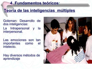 4. Fundamentos teóricos : Goleman: Desarrollo de dos inteligencias: La Intrapersonal y la interpersonal. Las emociones son tan importantes como el intelecto.  Hay diversos métodos de aprendizaje Teoría de las inteligencias  múltiples 