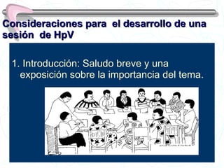 Consideraciones para  el desarrollo de una sesión  de HpV 1. Introducción: Saludo breve y una exposición sobre la importancia del tema. 