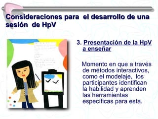 Consideraciones para  el desarrollo de una sesión  de HpV 3.  Presentación de la HpV a enseñar Momento en que a través de métodos interactivos, como el modelaje,  los participantes identifican la habilidad y aprenden las herramientas específicas para esta. 