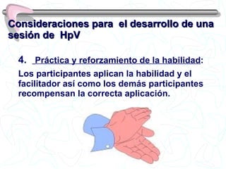 Consideraciones para  el desarrollo de una sesión de  HpV 4.  Práctica y reforzamiento de la habilidad : Los participantes aplican la habilidad y el facilitador así como los demás participantes recompensan la correcta aplicación. 