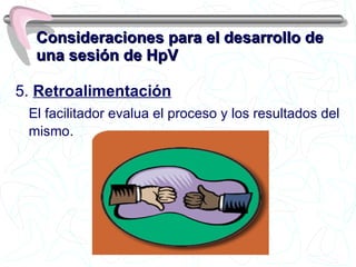 Consideraciones para el desarrollo de una sesión de HpV 5.  Retroalimentación   El facilitador evalua el proceso y los resultados del mismo . 