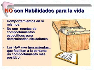 NO  son Habilidades para la vida Comportamientos en sí mismos. No son  recetas de comportamientos específicos para determinadas situaciones Las HpV son  herramientas  que facilitan  a la persona un comportamiento más positivo. 