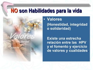 NO  son Habilidades para la vida Valores   (Honestidad, integridad o solidaridad) Existe una estrecha relación entre las  HPV y el fomento y ejercicio de valores y cualidades . 