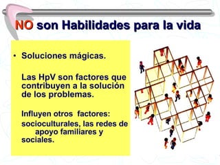 NO  son Habilidades para la vida Soluciones mágicas. Las HpV son factores que contribuyen a la solución de los problemas. Influyen otros  factores:  socioculturales, las redes de  apoyo familiares y sociales. 
