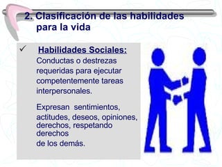 Habilidades Sociales: Conductas o destrezas  requeridas para ejecutar competentemente tareas interpersonales. Expresan  sentimientos,  actitudes, deseos, opiniones, derechos, respetando derechos de los demás. 2. Clasificación de las habilidades para la vida 