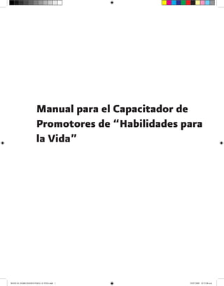 Manual para el Capacitador de
Promotores de “Habilidades para
la Vida”
MANUAL HABILIDADES PARA LA VIDA.indd 1 29/07/2009 10:55:06 a.m.
 