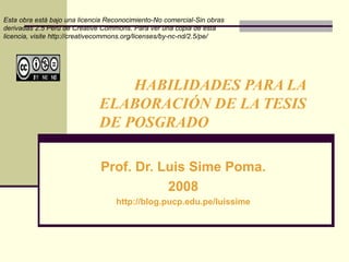HABILIDADES PARA LA  ELABORACIÓN DE LA TESIS  DE POSGRADO Prof. Dr. Luis Sime Poma. 2008 http://blog.pucp.edu.pe/luissime Esta obra está bajo una licencia Reconocimiento-No comercial-Sin obras derivadas 2.5 Perú de Creative Commons. Para ver una copia de esta licencia, visite http://creativecommons.org/licenses/by-nc-nd/2.5/pe/  