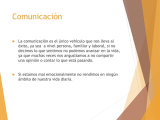 Comunicación
 La comunicación es el único vehículo que nos lleva al
éxito, ya sea a nivel persona, familiar y laboral, si no
decimos lo que sentimos no podemos avanzar en la vida,
ya que muchas veces nos angustiamos a no compartir
una opinión o contar lo que está pasando.
 Si estamos mal emocionalmente no rendimos en ningún
ámbito de nuestra vida diaria.
 
