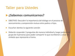 Taller para Ustedes
 ¿Sabemos comunicarnos?
 OBJETIVO: Descubrir la importancia del dialogo en el proceso de
acercamiento y comprensión mutua entre padres e hijos.
 Escuchar atentos la siguiente canción
 Deberán responder 3 preguntas de manera individual y luego juntarse en
grupo de 4 personas para poder compartir lo que escribieron y crear un
símbolo que represente el tema.
 