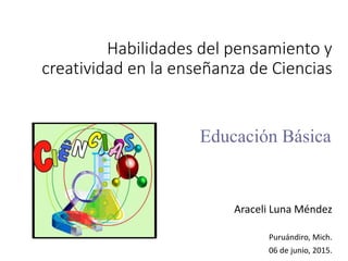 Habilidades del pensamiento y
creatividad en la enseñanza de Ciencias
Araceli Luna Méndez
Puruándiro, Mich.
06 de junio, 2015.
Educación Básica
 