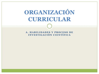 ORGANIZACIÓN
 CURRICULAR

A. HABILIDADES Y PROCESO DE
  INVESTIGACIÓN CIENTÍFICA
 