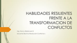 HABILIDADES RESILIENTES 
FRENTE A LA 
TRANSFORMACION DE 
CONFLICTOS 
Mg. Nancy Belalcazar B 
Docente Electiva Resolución Conflictos I. 
 