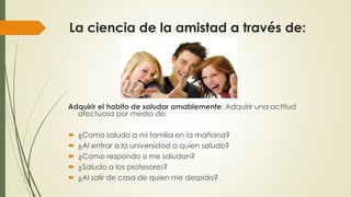 La ciencia de la amistad a través de: 
Adquirir el habito de saludar amablemente: Adquirir una actitud 
afectuosa por medio de: 
 ¿Como saludo a mi familia en la mañana? 
 ¿Al entrar a la universidad a quien saludo? 
 ¿Como respondo si me saludan? 
 ¿Saludo a los profesores? 
 ¿Al salir de casa de quien me despido? 
 