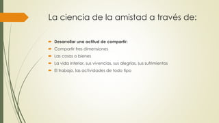 La ciencia de la amistad a través de: 
 Desarrollar una actitud de compartir: 
 Compartir tres dimensiones 
 Las cosas o bienes 
 La vida interior, sus vivencias, sus alegrías, sus sufrimientos 
 El trabajo, las actividades de todo tipo 
 